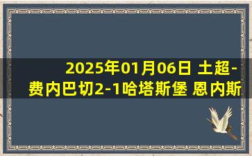 2025年01月06日 土超-费内巴切2-1哈塔斯堡 恩内斯里梅开二度哲科失点